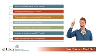 © 2021 Healthcare Resource Group, Inc. ALL RIGHTS RESERVED. hrgpros.com
New Normal - Mind Shift
Remote employees are no longer outsiders
Meetings when everyone is available
Personal updates in meetings to build relationships
Embrace ability to hire from anywhere
You must constantly do better at communications
Leverage all time zones and WFH Flexibility
Invest in tools to train and coach remotely
 