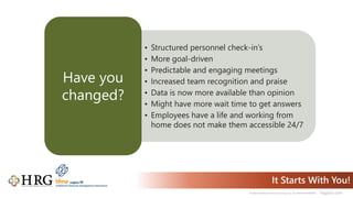 © 2021 Healthcare Resource Group, Inc. ALL RIGHTS RESERVED. hrgpros.com
It Starts With You!
• Structured personnel check-in’s
• More goal-driven
• Predictable and engaging meetings
• Increased team recognition and praise
• Data is now more available than opinion
• Might have more wait time to get answers
• Employees have a life and working from
home does not make them accessible 24/7
Have you
changed?
 
