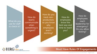 © 2021 Healthcare Resource Group, Inc. ALL RIGHTS RESERVED. hrgpros.com
Must Have Rules Of Engagements
What do you
use for staff
to check in?
How do
teams
communicate
when
something is
urgent?
How do you
track non-
production,
so you know
why
employees
aren’t
working?
How do
employees
know the
best way and
time to reach
you?
How do
employees
reach
leadership for
emergency?
Do you allow
texting?
 