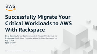 © 2018, Amazon Web Services, Inc. or its Affiliates. All rights reserved.© 2018, Amazon Web Services, Inc. or its Affiliates. All rights reserved.
Successfully Migrate Your
Critical Workloads to AWS
With Rackspace
Diego Dalmolin, Partner Solutions Architect, Amazon Web Services, Inc.
Eric Johnson, Public Cloud Evangelist & Cloud Architect, Rackspace, Inc.
May 2, 2018
10:00 AM PDT
 