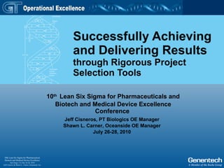 Successfully Achieving and Delivering Results through Rigorous Project Selection Tools 10 th   Lean Six Sigma for Pharmaceuticals and Biotech and Medical Device Excellence Conference   Jeff Cisneros, PT Biologics OE Manager Shawn L. Carner, Oceanside OE Manager July 26-28, 2010 