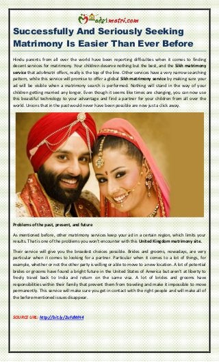 Successfully And Seriously Seeking
Matrimony Is Easier Than Ever Before
Hindu parents from all over the world have been reporting difficulties when it comes to finding
decent services for matrimony. Your children deserve nothing but the best, and the Sikh matrimony
service that ads4matri offers, really is the top of the line. Other services have a very narrow searching
pattern, while this service will promise to offer a global Sikh matrimony service by making sure your
ad will be visible when a matrimony search is performed. Nothing will stand in the way of your
children getting married any longer. Even though it seems like times are changing, you can now use
this beautiful technology to your advantage and find a partner for your children from all over the
world. Unions that in the past would never have been possible are now just a click away.
Problems of the past, present, and future
As mentioned before, other matrimony services keep your ad in a certain region, which limits your
results. That is one of the problems you won't encounter with this United Kingdom matrimony site.
Their service will give you the broadest choices possible. Brides and grooms, nowadays, are very
particular when it comes to looking for a partner. Particular when it comes to a lot of things, for
example, whether or not the other party is willing or able to move to a new location. A lot of potential
brides or grooms have found a bright future in the United States of America but aren't at liberty to
freely travel back to India and return on the same visa. A lot of brides and grooms have
responsibilities within their family that prevent them from traveling and make it impossible to move
permanently. This service will make sure you get in contact with the right people and will make all of
the before mentioned issues disappear.
SOURCE URL: http://bit.ly/2uFdWH4
 