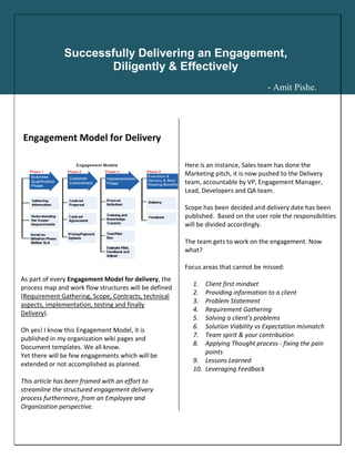 Engagement Model for Delivery
As part of every Engagement Model for delivery, the
process map and work flow structures will be defined
(Requirement Gathering, Scope, Contracts, technical
aspects, implementation, testing and finally
Delivery).
Oh yes! I know this Engagement Model, it is
published in my organization wiki pages and
Document templates. We all know.
Yet there will be few engagements which will be
extended or not accomplished as planned.
This article has been framed with an effort to
streamline the structured engagement delivery
process furthermore, from an Employee and
Organization perspective.
Here is an instance, Sales team has done the
Marketing pitch, it is now pushed to the Delivery
team, accountable by VP, Engagement Manager,
Lead, Developers and QA team.
Scope has been decided and delivery date has been
published. Based on the user role the responsibilities
will be divided accordingly.
The team gets to work on the engagement. Now
what?
Focus areas that cannot be missed:
1. Client first mindset
2. Providing information to a client
3. Problem Statement
4. Requirement Gathering
5. Solving a client’s problems
6. Solution Viability vs Expectation mismatch
7. Team spirit & your contribution
8. Applying Thought process - fixing the pain
points
9. Lessons Learned
10. Leveraging Feedback
Successfully Delivering an Engagement,
Diligently & Effectively
- Amit Pishe.
 