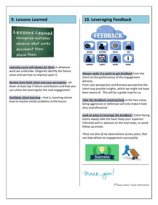 Learning curve will always be there in whatever
work we undertake. Diligently identify the failure
areas and see how to improve upon it.
Review from both client and your perception. Jot
down at least top 5 failure contributors and how you
can utilize the learning for the next engagement.
Facilitate client learning—that is, teaching clients
how to resolve similar problems in the future.
Always make it a point to get feedback from the
client on the performance of the engagement
delivery.
From user perspective and Business perspective the
client may provide insights, which we might not have
been aware of. This will be a guide map for us.
Take the feedback constructively at the face value,
being aggressive or defensive will only make it look
very unprofessional.
Look at ways to leverage the feedback - Client facing
teams always take the heat. Keep your superiors
informed well in advance on the next steps, to avoid
follow up emails.
These are few of my observations across years, that
can help deliver an engagement successfully.
___________________________________________
(*Image courtesy- Google, Shuttershock)
9. Lessons Learned 10. Leveraging Feedback
 