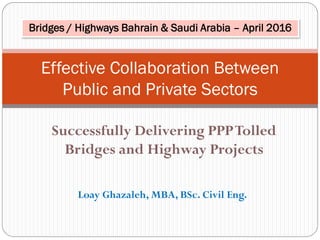 Successfully Delivering PPPTolled
Bridges and Highway Projects
Effective Collaboration Between
Public and Private Sectors
Loay Ghazaleh, MBA, BSc. Civil Eng.
Bridges / Highways Bahrain & Saudi Arabia – April 2016
 