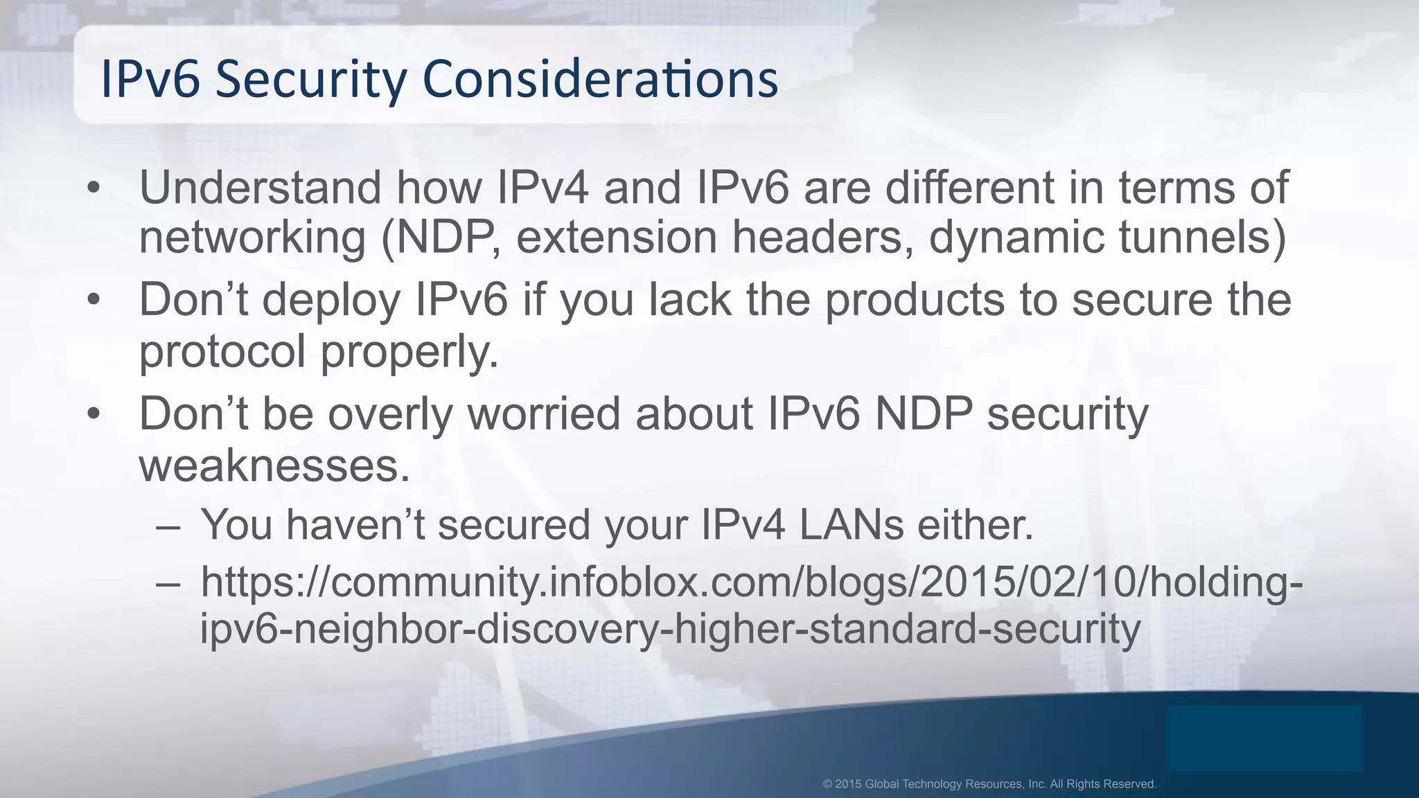 © 2015 Global Technology Resources, Inc. All Rights Reserved.
•  Understand how IPv4 and IPv6 are different in terms of
networking (NDP, extension headers, dynamic tunnels)
•  Don’t deploy IPv6 if you lack the products to secure the
protocol properly.
•  Don’t be overly worried about IPv6 NDP security
weaknesses.
–  You haven’t secured your IPv4 LANs either.
–  https://community.infoblox.com/blogs/2015/02/10/holding-
ipv6-neighbor-discovery-higher-standard-security
IPv6	
  Security	
  ConsideraOons	
  
 