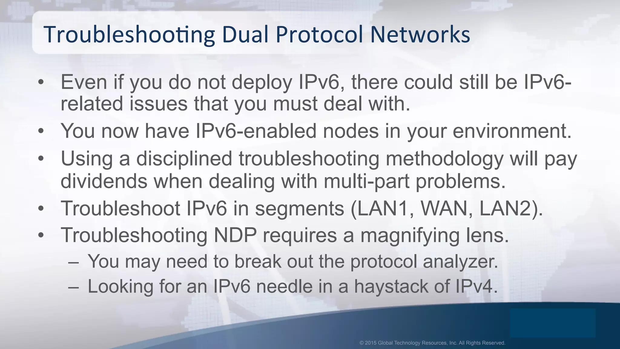 © 2015 Global Technology Resources, Inc. All Rights Reserved.
•  Even if you do not deploy IPv6, there could still be IPv6-
related issues that you must deal with.
•  You now have IPv6-enabled nodes in your environment.
•  Using a disciplined troubleshooting methodology will pay
dividends when dealing with multi-part problems.
•  Troubleshoot IPv6 in segments (LAN1, WAN, LAN2).
•  Troubleshooting NDP requires a magnifying lens.
–  You may need to break out the protocol analyzer.
–  Looking for an IPv6 needle in a haystack of IPv4.
TroubleshooOng	
  Dual	
  Protocol	
  Networks	
  
 