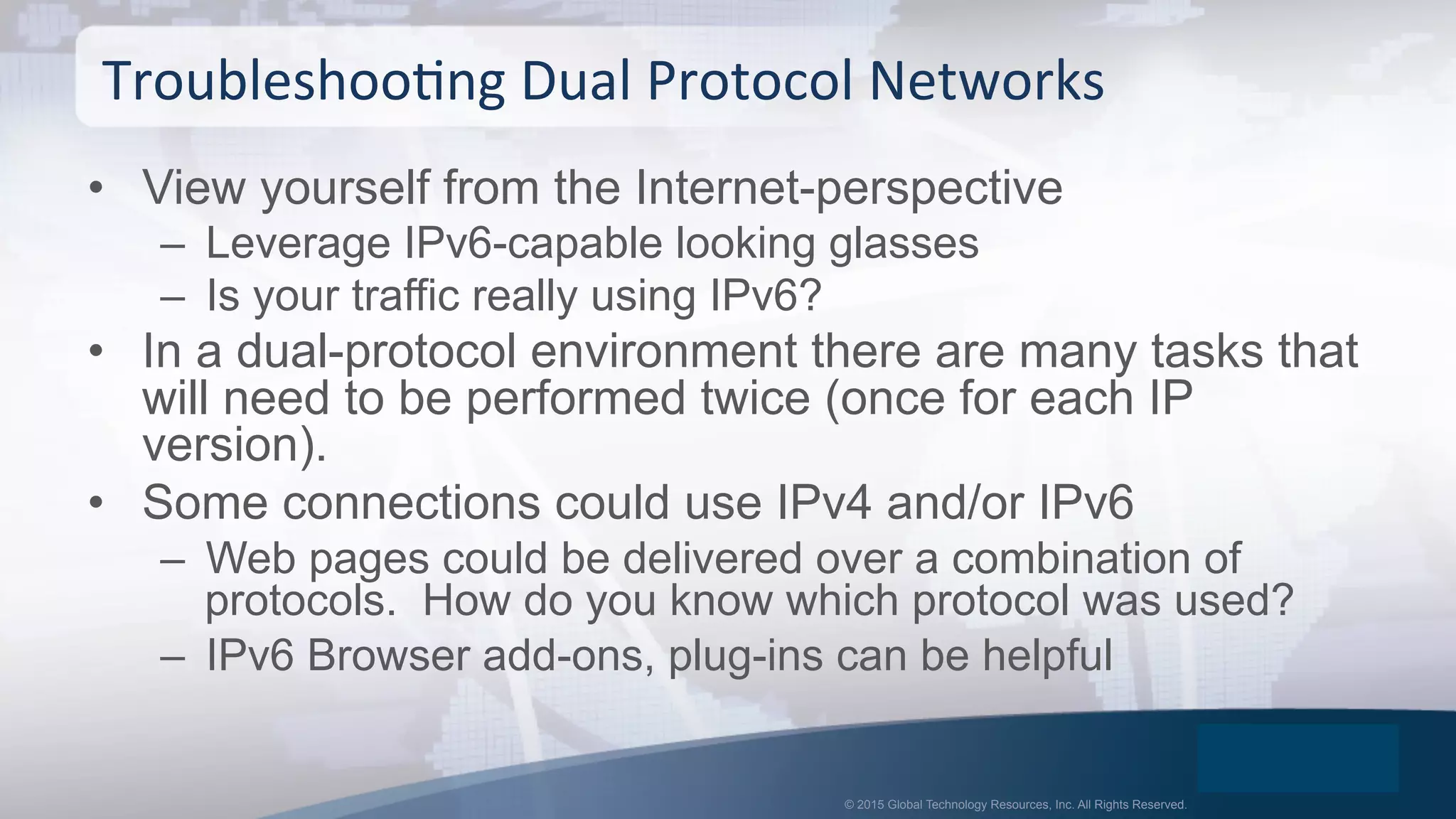 © 2015 Global Technology Resources, Inc. All Rights Reserved.
•  View yourself from the Internet-perspective
–  Leverage IPv6-capable looking glasses
–  Is your traffic really using IPv6?
•  In a dual-protocol environment there are many tasks that
will need to be performed twice (once for each IP
version).
•  Some connections could use IPv4 and/or IPv6
–  Web pages could be delivered over a combination of
protocols. How do you know which protocol was used?
–  IPv6 Browser add-ons, plug-ins can be helpful
TroubleshooOng	
  Dual	
  Protocol	
  Networks	
  
 