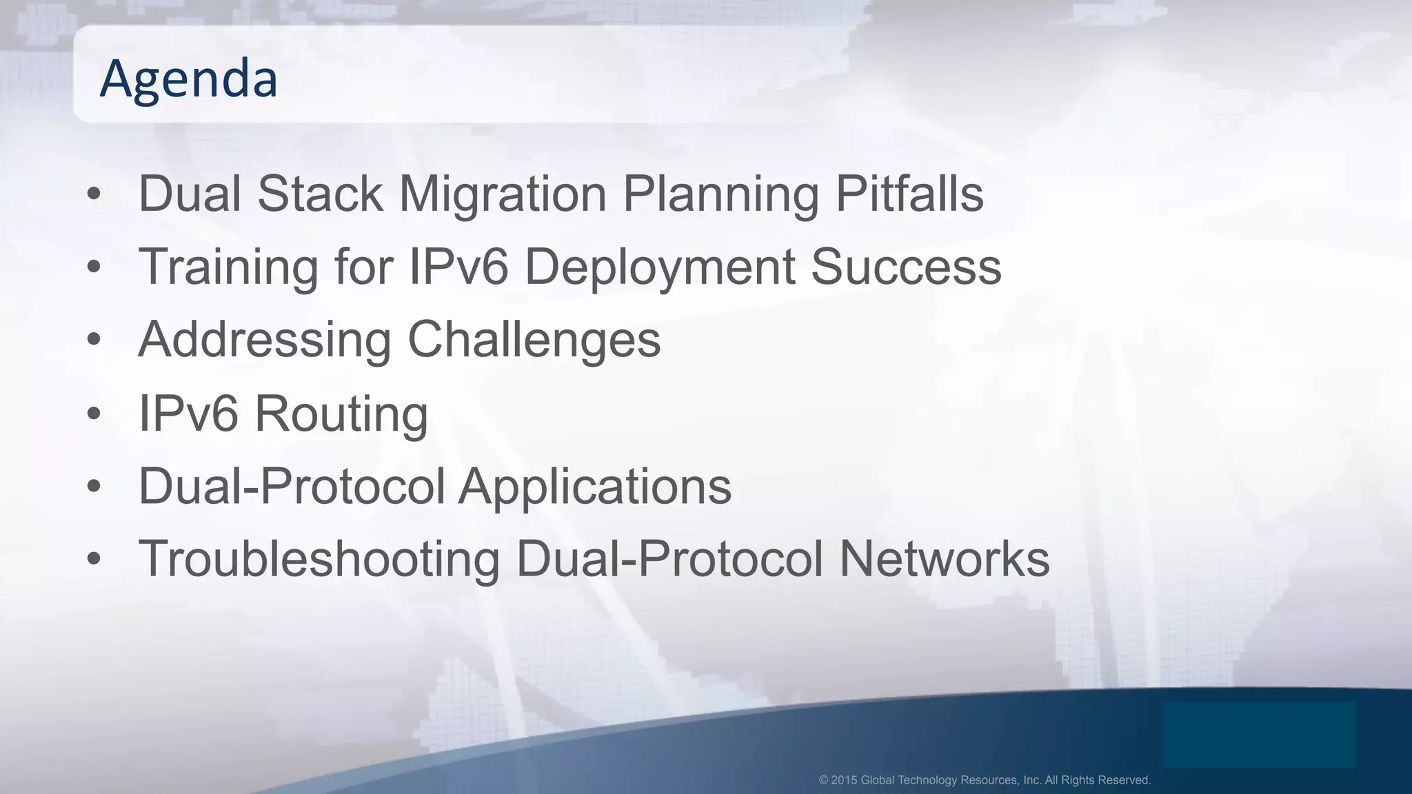 © 2015 Global Technology Resources, Inc. All Rights Reserved.
•  Dual Stack Migration Planning Pitfalls
•  Training for IPv6 Deployment Success
•  Addressing Challenges
•  IPv6 Routing
•  Dual-Protocol Applications
•  Troubleshooting Dual-Protocol Networks
Agenda	
  
 
