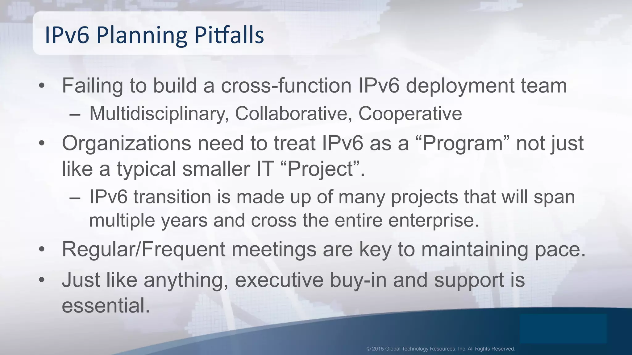 © 2015 Global Technology Resources, Inc. All Rights Reserved.
•  Failing to build a cross-function IPv6 deployment team
–  Multidisciplinary, Collaborative, Cooperative
•  Organizations need to treat IPv6 as a “Program” not just
like a typical smaller IT “Project”.
–  IPv6 transition is made up of many projects that will span
multiple years and cross the entire enterprise.
•  Regular/Frequent meetings are key to maintaining pace.
•  Just like anything, executive buy-in and support is
essential.
IPv6	
  Planning	
  PiPalls	
  
 