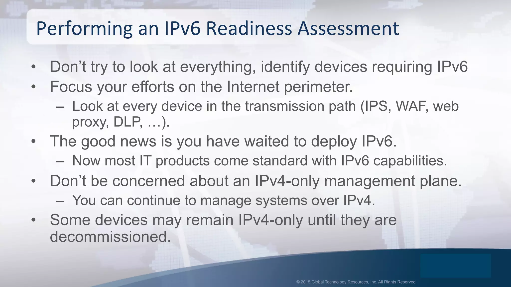 © 2015 Global Technology Resources, Inc. All Rights Reserved.
•  Don’t try to look at everything, identify devices requiring IPv6
•  Focus your efforts on the Internet perimeter.
–  Look at every device in the transmission path (IPS, WAF, web
proxy, DLP, …).
•  The good news is you have waited to deploy IPv6.
–  Now most IT products come standard with IPv6 capabilities.
•  Don’t be concerned about an IPv4-only management plane.
–  You can continue to manage systems over IPv4.
•  Some devices may remain IPv4-only until they are
decommissioned.
Performing	
  an	
  IPv6	
  Readiness	
  Assessment	
  
 
