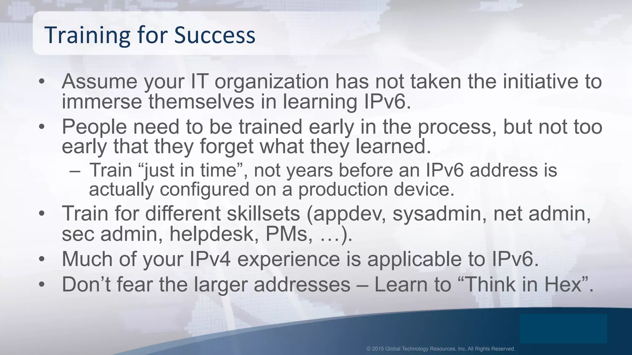 © 2015 Global Technology Resources, Inc. All Rights Reserved.
•  Assume your IT organization has not taken the initiative to
immerse themselves in learning IPv6.
•  People need to be trained early in the process, but not too
early that they forget what they learned.
–  Train “just in time”, not years before an IPv6 address is
actually configured on a production device.
•  Train for different skillsets (appdev, sysadmin, net admin,
sec admin, helpdesk, PMs, …).
•  Much of your IPv4 experience is applicable to IPv6.
•  Don’t fear the larger addresses – Learn to “Think in Hex”.
Training	
  for	
  Success	
  
 