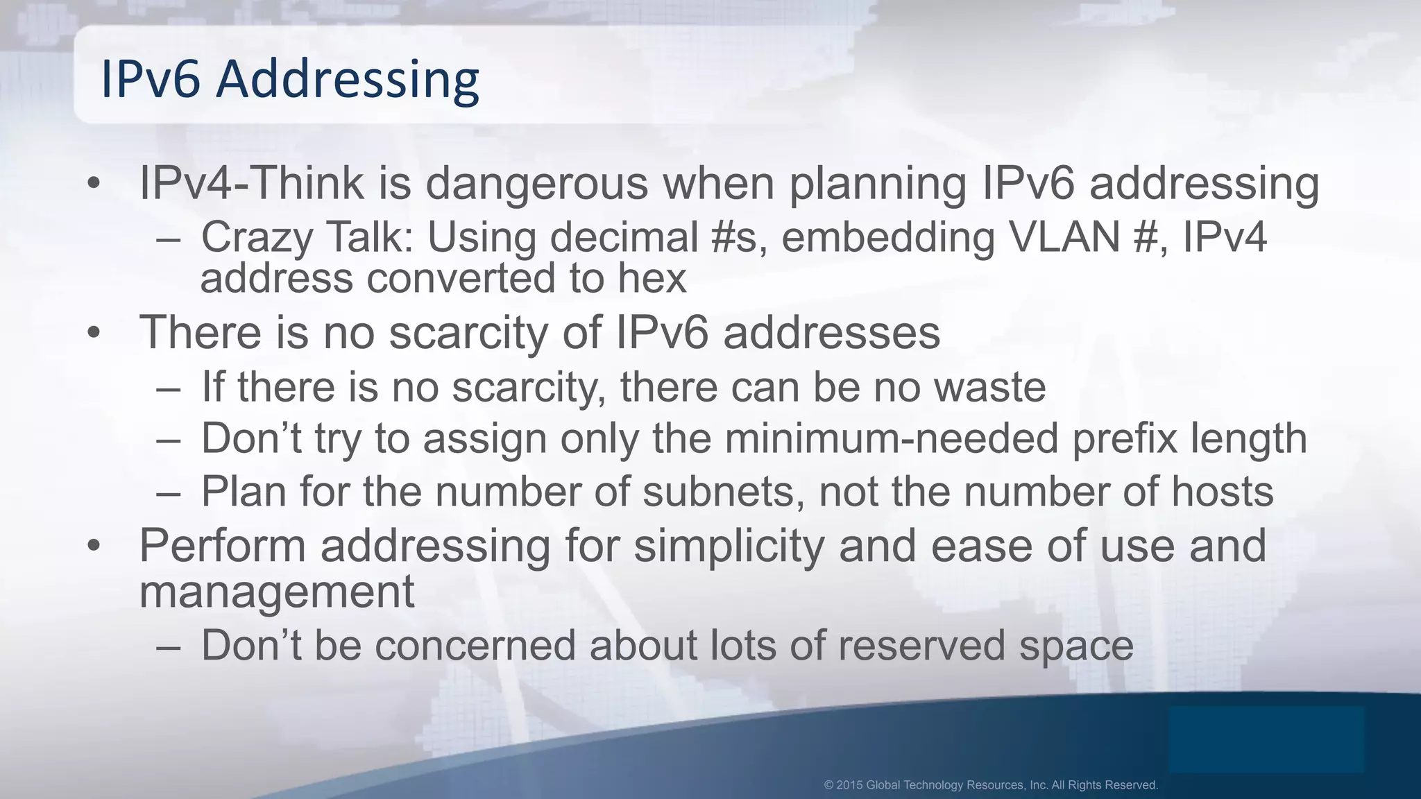 © 2015 Global Technology Resources, Inc. All Rights Reserved.
•  IPv4-Think is dangerous when planning IPv6 addressing
–  Crazy Talk: Using decimal #s, embedding VLAN #, IPv4
address converted to hex
•  There is no scarcity of IPv6 addresses
–  If there is no scarcity, there can be no waste
–  Don’t try to assign only the minimum-needed prefix length
–  Plan for the number of subnets, not the number of hosts
•  Perform addressing for simplicity and ease of use and
management
–  Don’t be concerned about lots of reserved space
IPv6	
  Addressing	
  
 