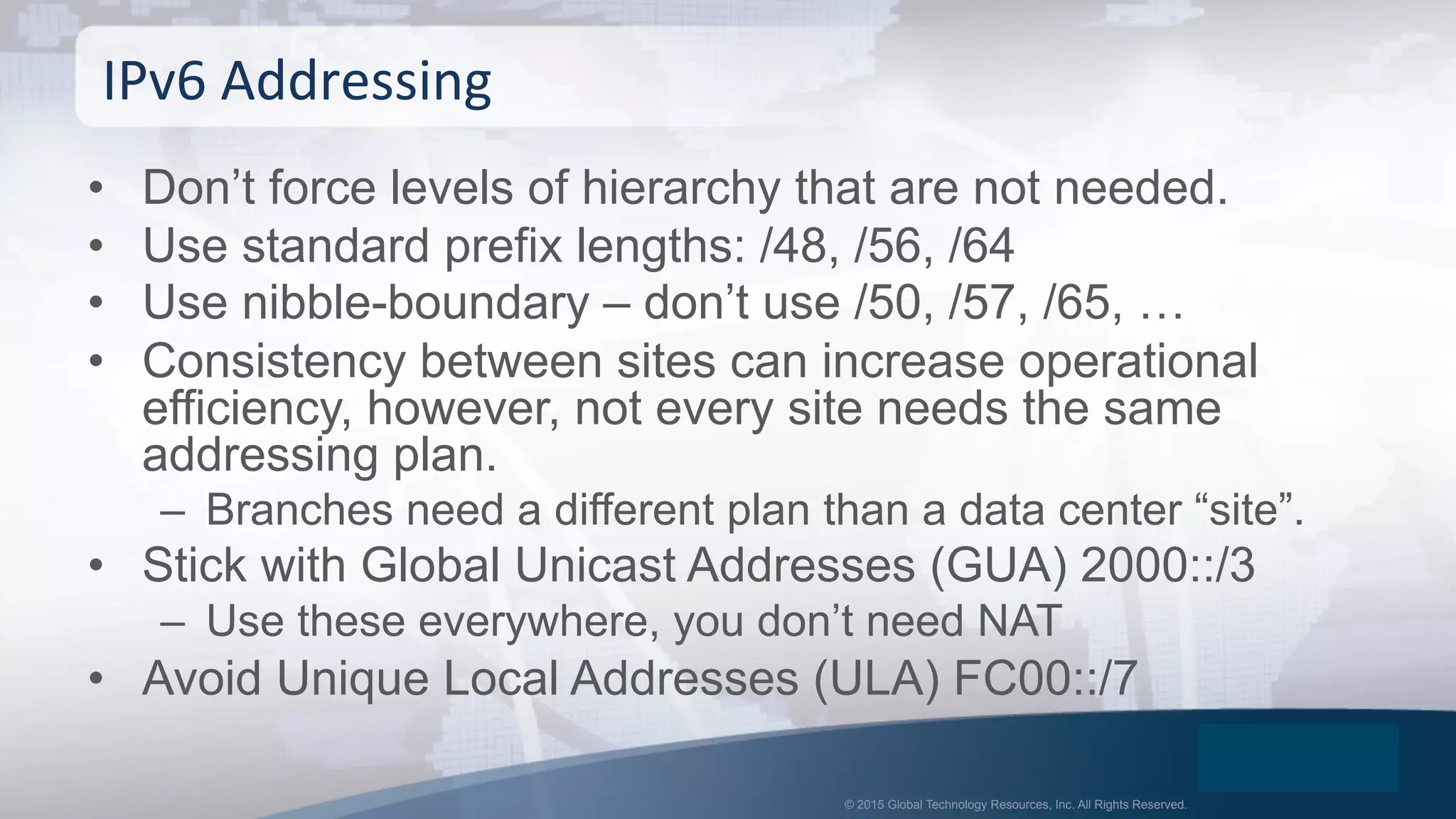 © 2015 Global Technology Resources, Inc. All Rights Reserved.
•  Don’t force levels of hierarchy that are not needed.
•  Use standard prefix lengths: /48, /56, /64
•  Use nibble-boundary – don’t use /50, /57, /65, …
•  Consistency between sites can increase operational
efficiency, however, not every site needs the same
addressing plan.
–  Branches need a different plan than a data center “site”.
•  Stick with Global Unicast Addresses (GUA) 2000::/3
–  Use these everywhere, you don’t need NAT
•  Avoid Unique Local Addresses (ULA) FC00::/7
IPv6	
  Addressing	
  
 