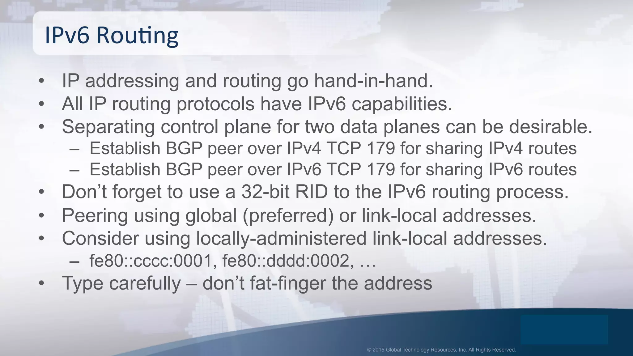 © 2015 Global Technology Resources, Inc. All Rights Reserved.
•  IP addressing and routing go hand-in-hand.
•  All IP routing protocols have IPv6 capabilities.
•  Separating control plane for two data planes can be desirable.
–  Establish BGP peer over IPv4 TCP 179 for sharing IPv4 routes
–  Establish BGP peer over IPv6 TCP 179 for sharing IPv6 routes
•  Don’t forget to use a 32-bit RID to the IPv6 routing process.
•  Peering using global (preferred) or link-local addresses.
•  Consider using locally-administered link-local addresses.
–  fe80::cccc:0001, fe80::dddd:0002, …
•  Type carefully – don’t fat-finger the address
IPv6	
  RouOng	
  
 