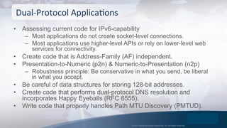 © 2015 Global Technology Resources, Inc. All Rights Reserved.
•  Assessing current code for IPv6-capability
–  Most applications do not create socket-level connections.
–  Most applications use higher-level APIs or rely on lower-level web
services for connectivity.
•  Create code that is Address-Family (AF) independent.
•  Presentation-to-Numeric (p2n) & Numeric-to-Presentation (n2p)
–  Robustness principle: Be conservative in what you send, be liberal
in what you accept.
•  Be careful of data structures for storing 128-bit addresses.
•  Create code that performs dual-protocol DNS resolution and
incorporates Happy Eyeballs (RFC 6555).
•  Write code that properly handles Path MTU Discovery (PMTUD).
Dual-­‐Protocol	
  ApplicaOons	
  
 