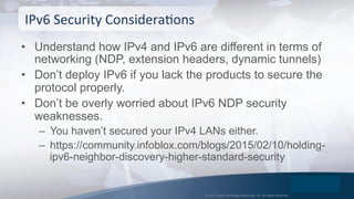 © 2015 Global Technology Resources, Inc. All Rights Reserved.
•  Understand how IPv4 and IPv6 are different in terms of
networking (NDP, extension headers, dynamic tunnels)
•  Don’t deploy IPv6 if you lack the products to secure the
protocol properly.
•  Don’t be overly worried about IPv6 NDP security
weaknesses.
–  You haven’t secured your IPv4 LANs either.
–  https://community.infoblox.com/blogs/2015/02/10/holding-
ipv6-neighbor-discovery-higher-standard-security
IPv6	
  Security	
  ConsideraOons	
  
 