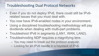 © 2015 Global Technology Resources, Inc. All Rights Reserved.
•  Even if you do not deploy IPv6, there could still be IPv6-
related issues that you must deal with.
•  You now have IPv6-enabled nodes in your environment.
•  Using a disciplined troubleshooting methodology will pay
dividends when dealing with multi-part problems.
•  Troubleshoot IPv6 in segments (LAN1, WAN, LAN2).
•  Troubleshooting NDP requires a magnifying lens.
–  You may need to break out the protocol analyzer.
–  Looking for an IPv6 needle in a haystack of IPv4.
TroubleshooOng	
  Dual	
  Protocol	
  Networks	
  
 