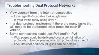 © 2015 Global Technology Resources, Inc. All Rights Reserved.
•  View yourself from the Internet-perspective
–  Leverage IPv6-capable looking glasses
–  Is your traffic really using IPv6?
•  In a dual-protocol environment there are many tasks that
will need to be performed twice (once for each IP
version).
•  Some connections could use IPv4 and/or IPv6
–  Web pages could be delivered over a combination of
protocols. How do you know which protocol was used?
–  IPv6 Browser add-ons, plug-ins can be helpful
TroubleshooOng	
  Dual	
  Protocol	
  Networks	
  
 