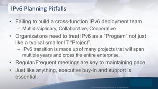 © 2015 Global Technology Resources, Inc. All Rights Reserved.
•  Failing to build a cross-function IPv6 deployment team
–  Multidisciplinary, Collaborative, Cooperative
•  Organizations need to treat IPv6 as a “Program” not just
like a typical smaller IT “Project”.
–  IPv6 transition is made up of many projects that will span
multiple years and cross the entire enterprise.
•  Regular/Frequent meetings are key to maintaining pace.
•  Just like anything, executive buy-in and support is
essential.
IPv6	
  Planning	
  PiPalls	
  
 