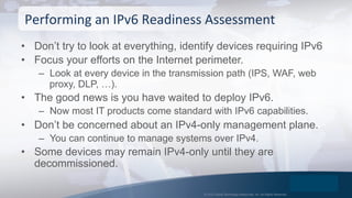 © 2015 Global Technology Resources, Inc. All Rights Reserved.
•  Don’t try to look at everything, identify devices requiring IPv6
•  Focus your efforts on the Internet perimeter.
–  Look at every device in the transmission path (IPS, WAF, web
proxy, DLP, …).
•  The good news is you have waited to deploy IPv6.
–  Now most IT products come standard with IPv6 capabilities.
•  Don’t be concerned about an IPv4-only management plane.
–  You can continue to manage systems over IPv4.
•  Some devices may remain IPv4-only until they are
decommissioned.
Performing	
  an	
  IPv6	
  Readiness	
  Assessment	
  
 