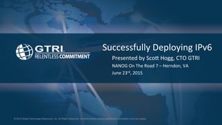© 2015 Global Technology Resources, Inc. All Rights Reserved. Contents herein contain confidential information not to be copied.
Successfully	
  Deploying	
  IPv6	
  
Presented	
  by	
  Sco8	
  Hogg,	
  CTO	
  GTRI	
  
NANOG	
  On	
  The	
  Road	
  7	
  –	
  Herndon,	
  VA	
  
June	
  23rd,	
  2015	
  
 