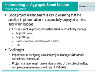 Implementing an Aggregate Spend Solution
PROJECT MANAGEMENT


 Good project management is key to ensuring that the
  solution implementation is successfully deployed on-time
  and within budget
    Ensure structure/procedures established to proactively manage:
      –   Project Schedule
      –   Project Budget
      –   Issues – technical, compliance and business
      –   Risk
 Challenges
   o Importance of assigning a skilled project manager full-time is
     sometimes overlooked
   o Project manager must have understanding of the subject matter,
     compliance requirements and has IT PM skills
 