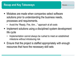 Recap and Key Takeaways


 Mistakes are made when companies select software
  solutions prior to understanding the business needs,
  processes and requirements.
  • Avoid the “Ready, Fire, Aim…” approach at all costs
 Implement solutions using a disciplined system development
  life cycle
  • Implementation cannot always be rushed to meet an established
    milestone without introducing risk
 Ensure that the project is staffed appropriately with enough
  resources that have the necessary skill sets
 