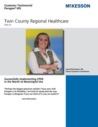 Customer Testimonial
Paragon® HIS



Twin County Regional Healthcare
Galax, Va.




                                                                  Janet Richardson, RN
                                                                  Clinical Systems Coordinator



Successfully Implementing CPOE
in the March to Meaningful Use

“Perhaps the biggest physician satisfier I have seen with
Paragon is its flexibility. I am fond of saying that the way
Paragon is designed, if you can think of it, you can build it!”

                   -Janet Richardson
 