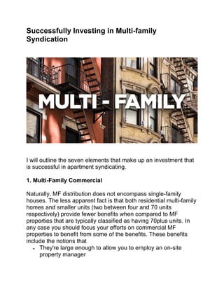 Successfully Investing in Multi-family
Syndication
I will outline the seven elements that make up an investment that
is successful in apartment syndicating.
1. Multi-Family Commercial
Naturally, MF distribution does not encompass single-family
houses. The less apparent fact is that both residential multi-family
homes and smaller units (two between four and 70 units
respectively) provide fewer benefits when compared to MF
properties that are typically classified as having 70plus units. In
any case you should focus your efforts on commercial MF
properties to benefit from some of the benefits. These benefits
include the notions that
 They're large enough to allow you to employ an on-site
property manager
 