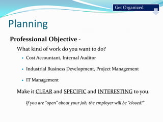 Professional Objective - What kind of work do you want to do?Cost Accountant, Internal AuditorIndustrial Business Development, Project ManagementIT ManagementMake it CLEAR and SPECIFIC and INTERESTING to you.If you are “open” about your job, the employer will be “closed!”Get OrganizedPlanning