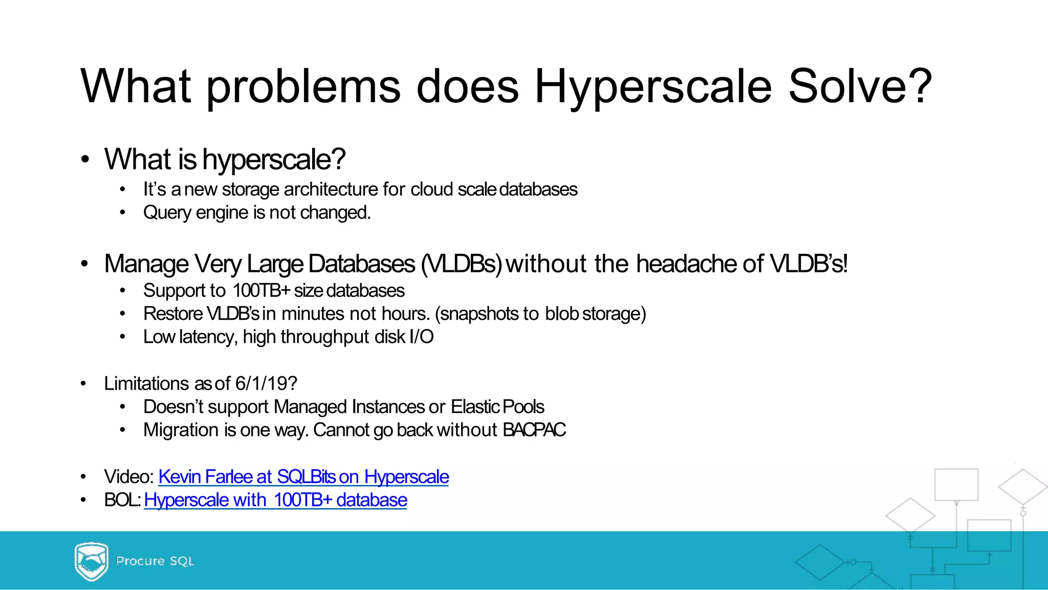 What problems does Hyperscale Solve? • What ishyperscale? • It’s anew storage architecture for cloud scaledatabases • Query engine is not changed. • Manage Very LargeDatabases (VLDBs)without the headache of VLDB’s! • Support to 100TB+sizedatabases • Restore VLDB’sin minutes not hours. (snapshots to blobstorage) • Low latency, high throughput disk I/O • Limitations asof 6/1/19? • Doesn’t support Managed Instances or ElasticPools • Migration is one way. Cannot go back without BACPAC • Video: Kevin Farlee at SQLBitson Hyperscale • BOL:Hyperscale with 100TB+ database 