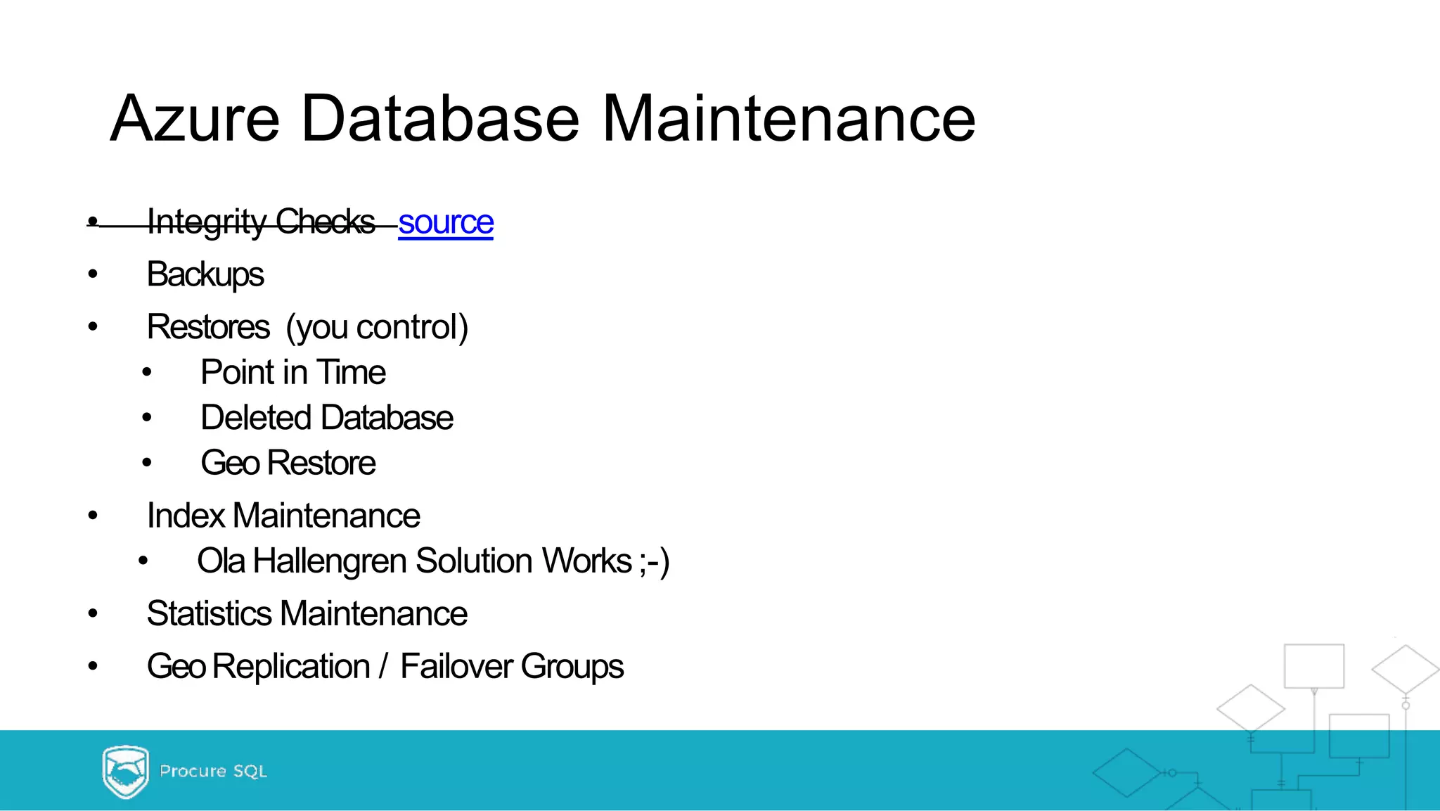 Azure Database Maintenance • Integrity Checks source • Backups • Restores (you control) • Point in Time • Deleted Database • GeoRestore • Index Maintenance • OlaHallengren Solution Works;-) • Statistics Maintenance • GeoReplication / Failover Groups 
