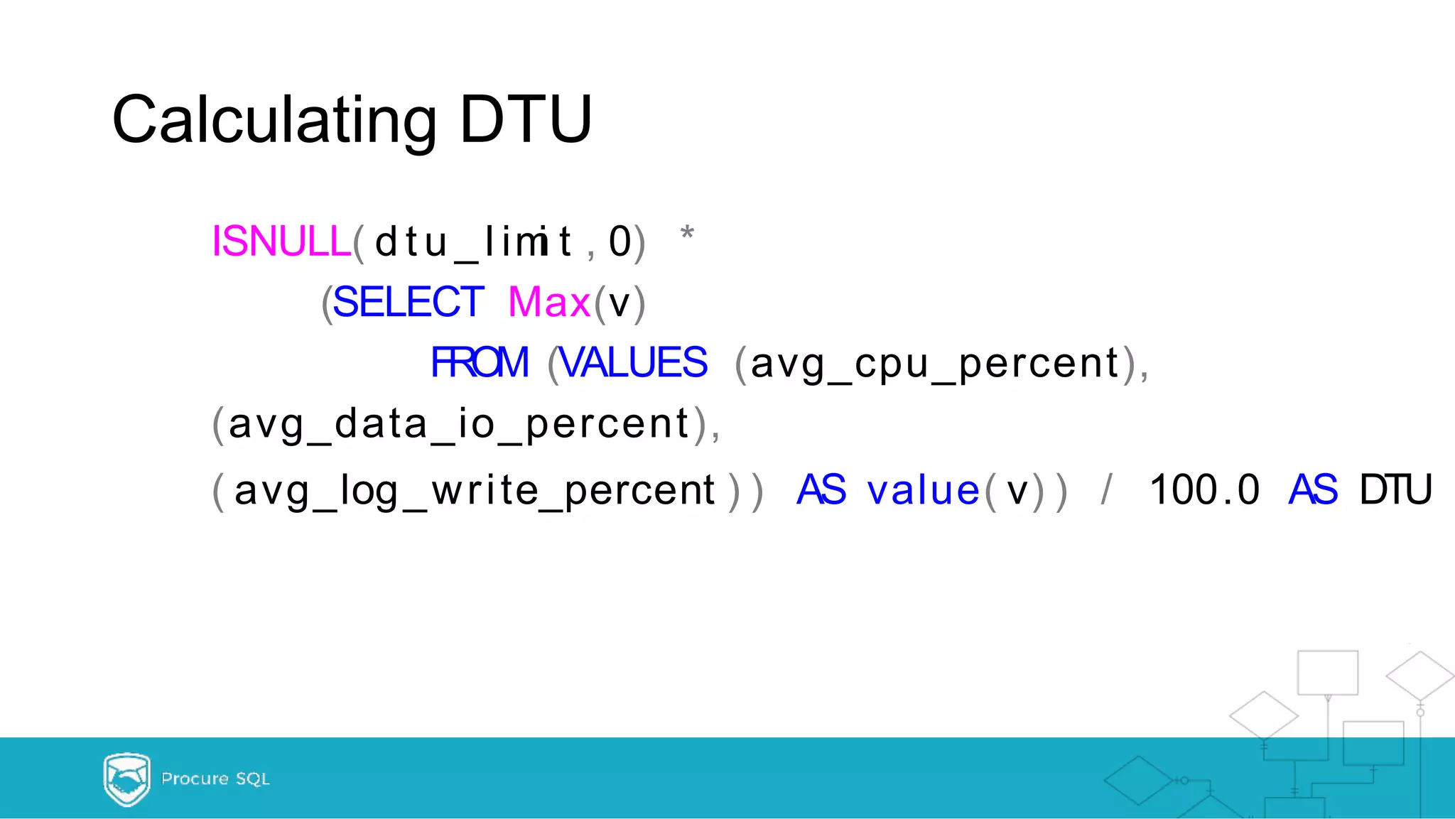 Calculating DTU ISNULL( d t u _ l imi t , 0) * (SELECT Max(v) FROM (VALUES (avg_cpu_percent), (avg_data_io_percent), ( avg_log_write_percent ) ) AS value( v) ) / 100.0 AS DTU 