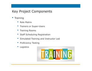 •  Training
•  Role Matrix
•  Trainers or Super-Users
•  Training Rooms
•  Staff Scheduling Registration
•  Simulated Training and Instructor Led
•  Proficiency Testing
•  Logistics
Key Project Components
 