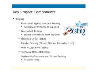 •  Testing
•  Functional Application Unit Testing
•  Functionality Performs as Expected
•  Integrated Testing
•  System Components Work Together
•  Revenue Cycle Testing
•  Parallel Testing (Closed Medical Record or Live)
•  User Acceptance Testing
•  Technical Dress Rehearsal
•  System Performance and Stress Testing
•  Response Time…
Key Project Components
 