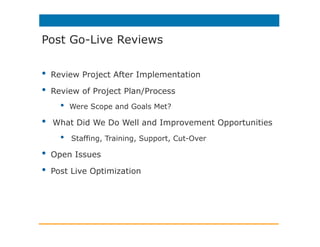 •  Review Project After Implementation
•  Review of Project Plan/Process
•  Were Scope and Goals Met?
•  What Did We Do Well and Improvement Opportunities
•  Staffing, Training, Support, Cut-Over
•  Open Issues
•  Post Live Optimization
Post Go-Live Reviews
 