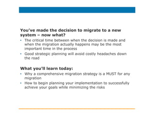 You’ve made the decision to migrate to a new
system – now what?
•  The critical time between when the decision is made and
when the migration actually happens may be the most
important time in the process
•  Good strategic planning will avoid costly headaches down
the road
What you’ll learn today:
•  Why a comprehensive migration strategy is a MUST for any
migration
•  How to begin planning your implementation to successfully
achieve your goals while minimizing the risks
 