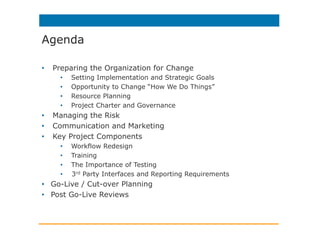 Agenda
•  Preparing the Organization for Change
•  Setting Implementation and Strategic Goals
•  Opportunity to Change “How We Do Things”
•  Resource Planning
•  Project Charter and Governance
•  Managing the Risk
•  Communication and Marketing
•  Key Project Components
•  Workflow Redesign
•  Training
•  The Importance of Testing
•  3rd Party Interfaces and Reporting Requirements
•  Go-Live / Cut-over Planning
•  Post Go-Live Reviews
 