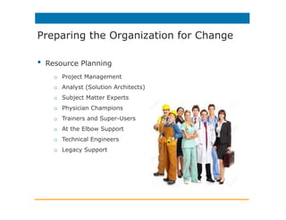 •  Resource Planning
o  Project Management
o  Analyst (Solution Architects)
o  Subject Matter Experts
o  Physician Champions
o  Trainers and Super-Users
o  At the Elbow Support
o  Technical Engineers
o  Legacy Support
Preparing the Organization for Change
 