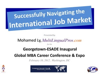 Successfully Navigating the
  International Job Market
                   Presented by

 Mohamed Ly,                                .
                      for the


    Georgetown-ESADE Inaugural
Global MBA Career Conference & Expo
       February 10, 2012 , Washington, DC
 