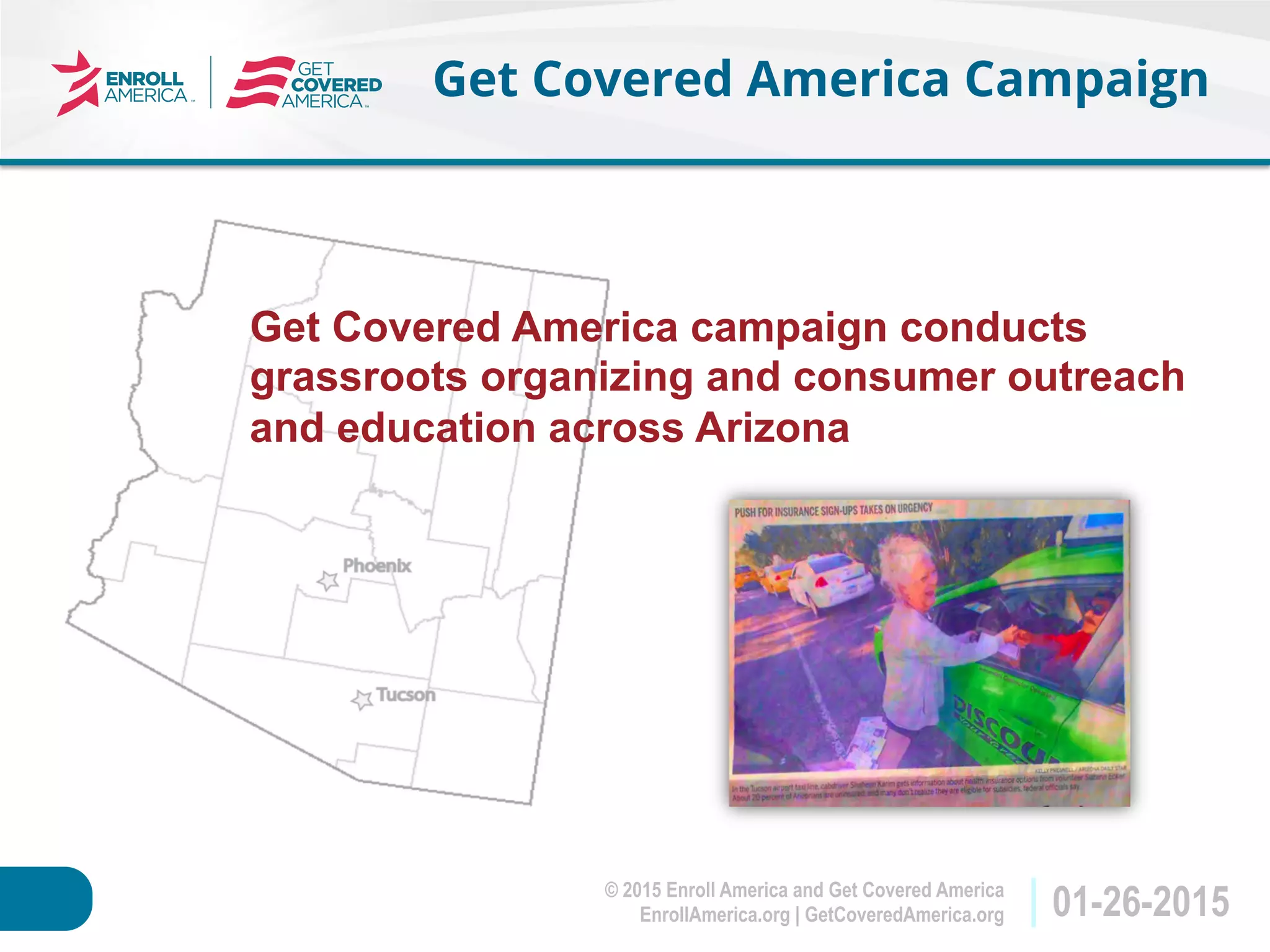 © 2015 Enroll America and Get Covered America
EnrollAmerica.org | GetCoveredAmerica.org 01-26-2015
Get Covered America Campaign
Get Covered America campaign conducts
grassroots organizing and consumer outreach
and education across Arizona
 