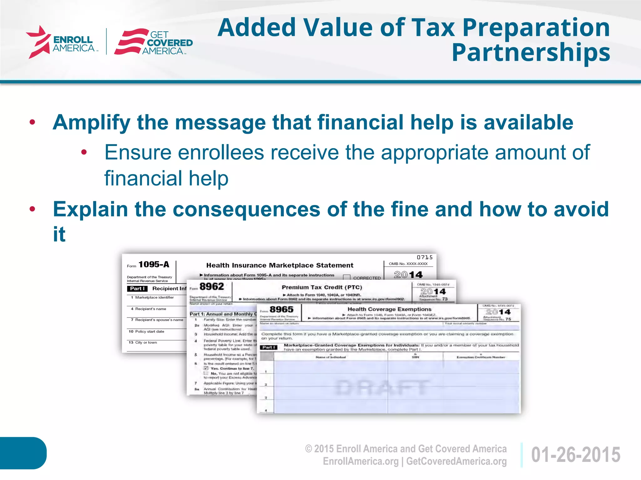 © 2015 Enroll America and Get Covered America
EnrollAmerica.org | GetCoveredAmerica.org 01-26-2015
Added Value of Tax Preparation
Partnerships
•  Amplify the message that financial help is available
•  Ensure enrollees receive the appropriate amount of
financial help
•  Explain the consequences of the fine and how to avoid
it
 