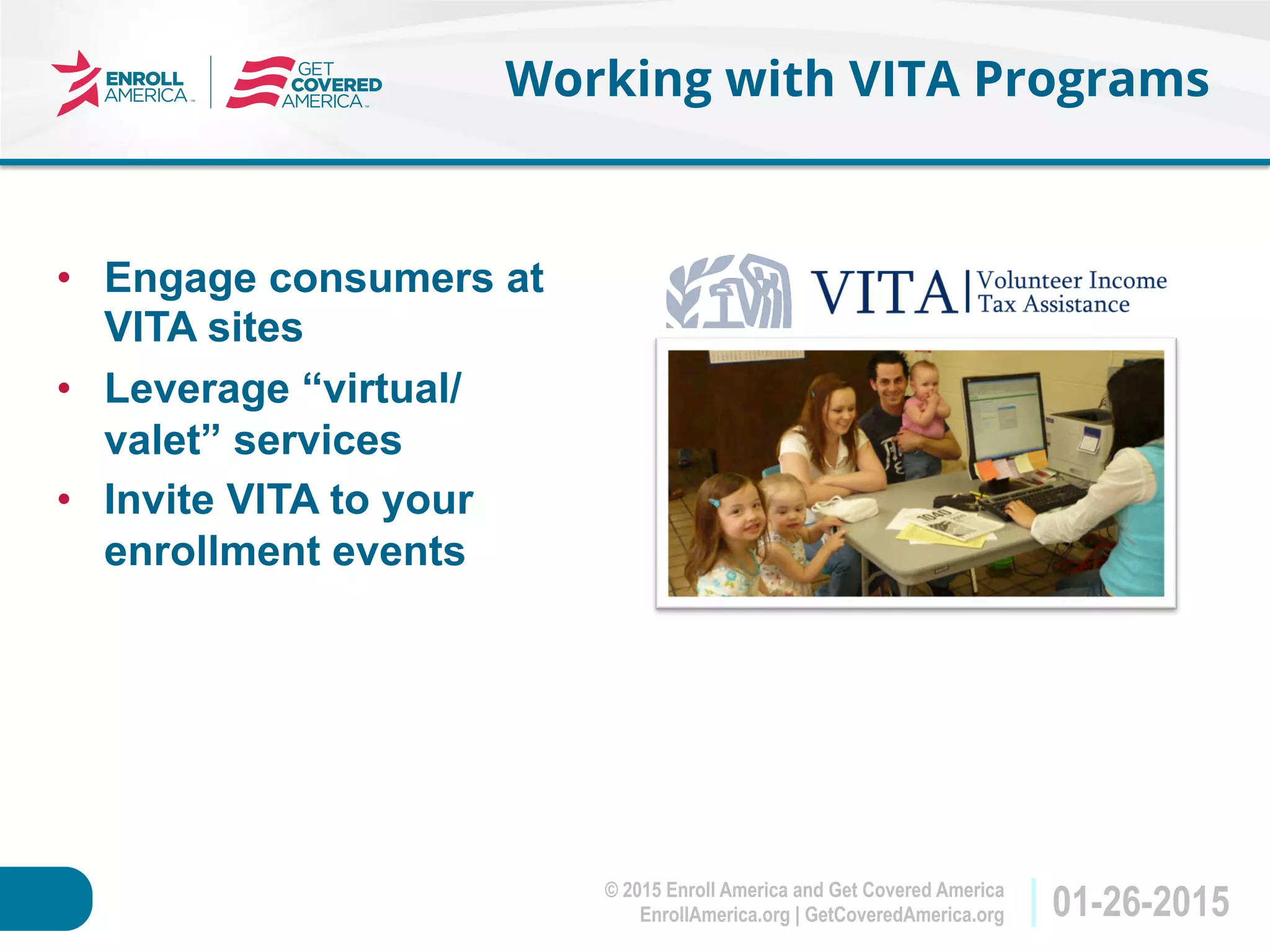 © 2015 Enroll America and Get Covered America
EnrollAmerica.org | GetCoveredAmerica.org 01-26-2015
Working with VITA Programs
•  Engage consumers at
VITA sites
•  Leverage “virtual/
valet” services
•  Invite VITA to your
enrollment events
 
