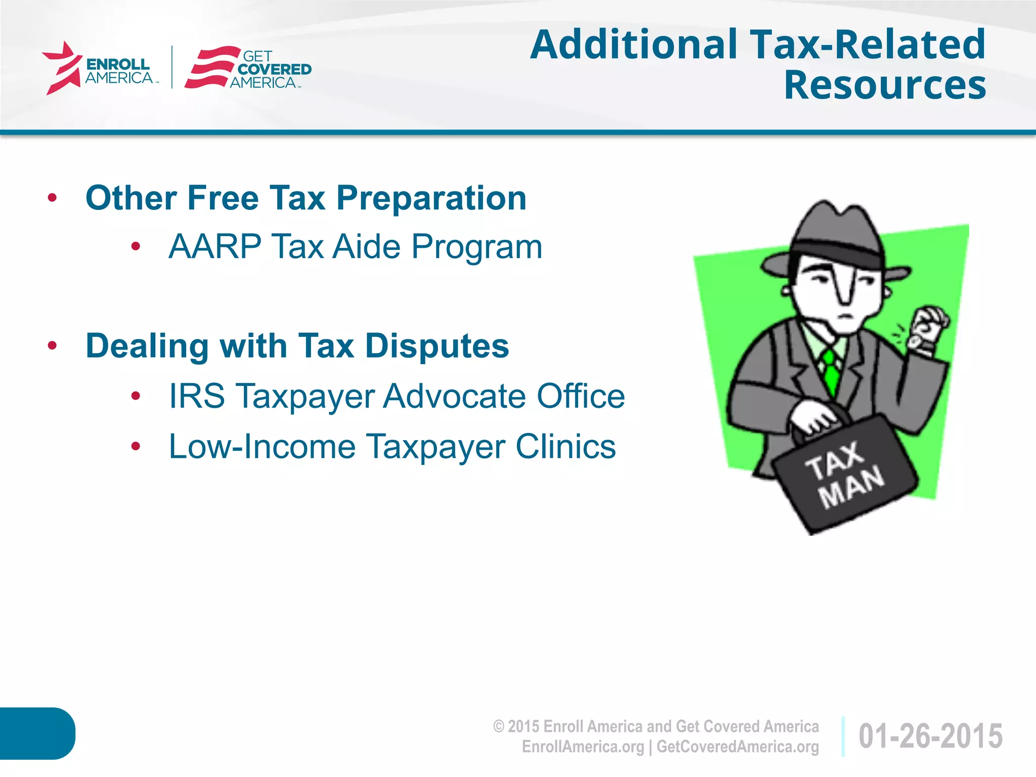 © 2015 Enroll America and Get Covered America
EnrollAmerica.org | GetCoveredAmerica.org 01-26-2015
Additional Tax-Related
Resources
•  Other Free Tax Preparation
•  AARP Tax Aide Program
•  Dealing with Tax Disputes
•  IRS Taxpayer Advocate Office
•  Low-Income Taxpayer Clinics
 