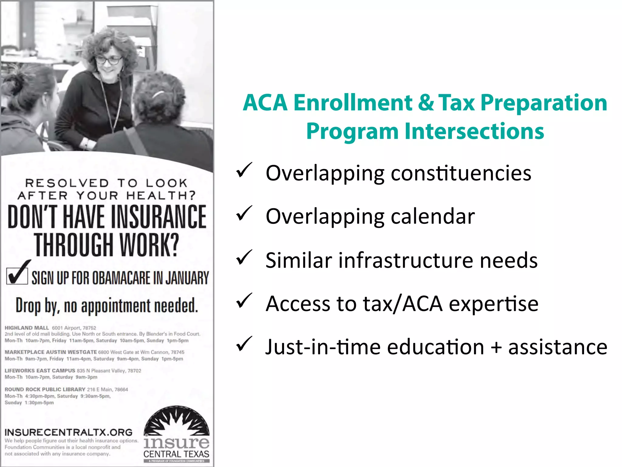 ACA Enrollment & Tax Preparation
Program Intersections	
  
ü  Overlapping	
  cons/tuencies	
  
ü  Overlapping	
  calendar	
  
ü  Similar	
  infrastructure	
  needs	
  
ü  Access	
  to	
  tax/ACA	
  exper/se	
  
ü  Just-­‐in-­‐/me	
  educa/on	
  +	
  assistance	
  
 