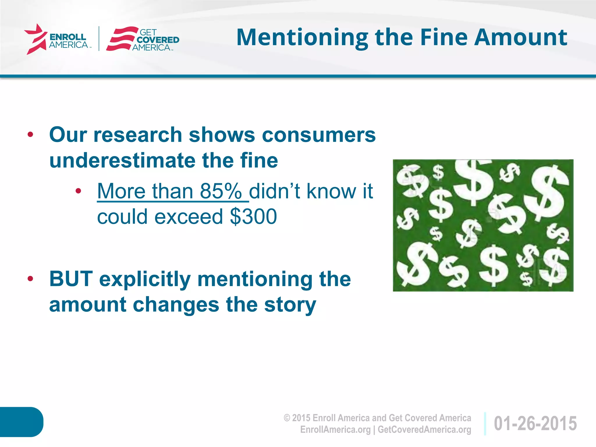 © 2015 Enroll America and Get Covered America
EnrollAmerica.org | GetCoveredAmerica.org 01-26-2015
Mentioning the Fine Amount
•  Our research shows consumers
underestimate the fine
•  More than 85% didn’t know it
could exceed $300
•  BUT explicitly mentioning the
amount changes the story
 
