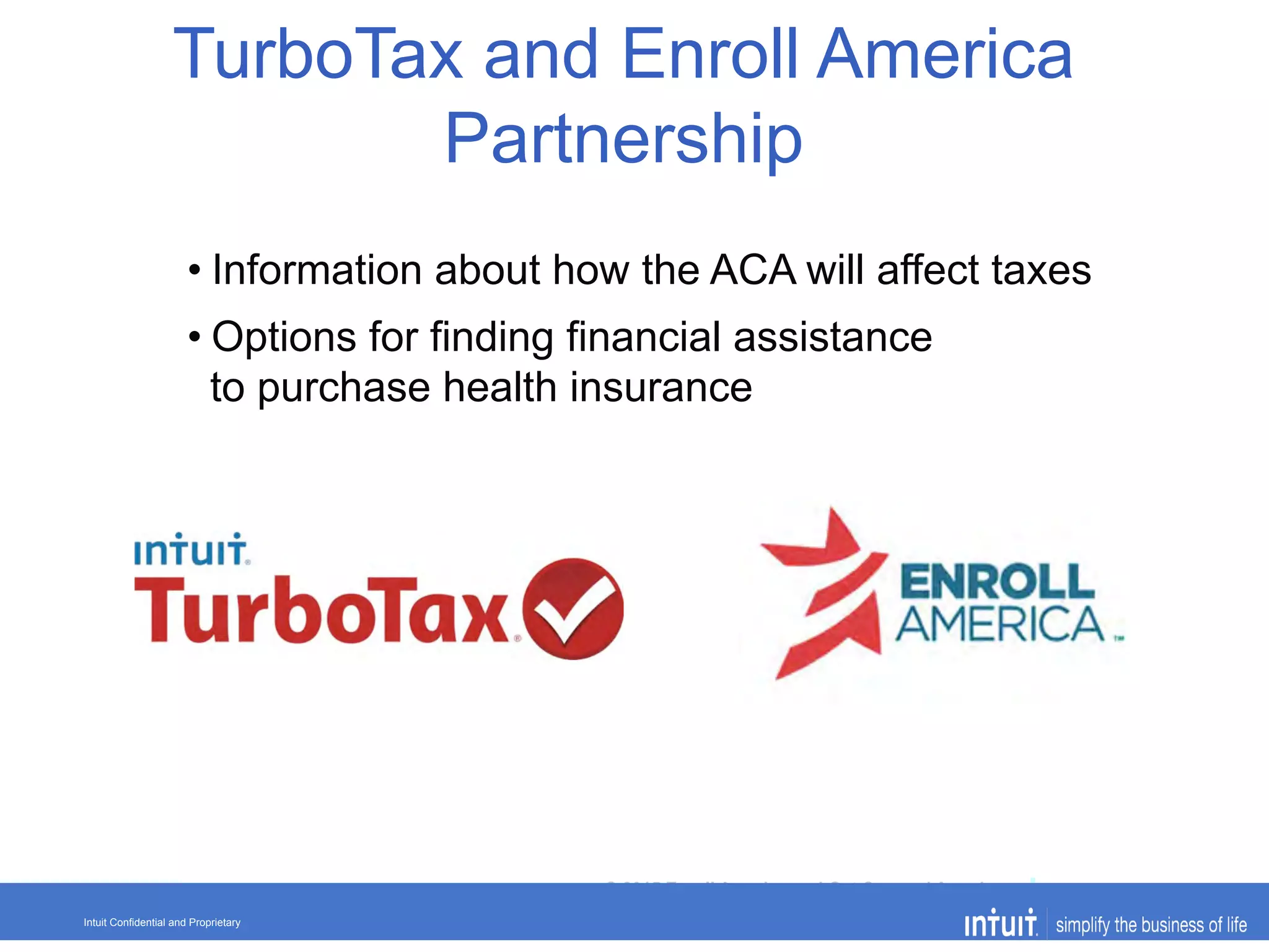 © 2015 Enroll America and Get Covered America
EnrollAmerica.org | GetCoveredAmerica.org 01-26-2015Intuit Confidential and Proprietary
• Information about how the ACA will affect taxes
• Options for finding financial assistance
to purchase health insurance
TurboTax and Enroll America
Partnership
 