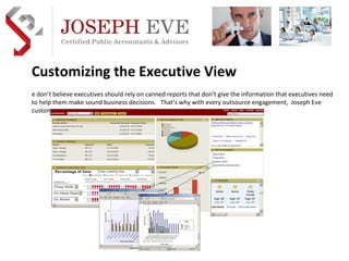 Customizing the Executive View We don’t believe executives should rely on canned reports that don’t give the information that executives need to help them make sound business decisions.  That’s why with every outsource engagement,  Joseph Eve custom designs Executive Dashboards to meet the needs of the executive.  Preferred Implementation & Outsource Practice Development Partner  AICPA  business solutions 