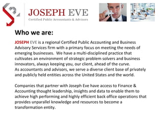 JOSEPH   EVE   is a regional Certified Public Accounting and Business Advisory Services firm with a primary focus on meeting the needs of emerging businesses.  We have a multi-disciplined practice that cultivates an environment of strategic problem solvers and business innovators, always keeping you, our client, ahead of the curve. As accountants and advisors, we serve a diverse client base of privately and publicly held entities across the United States and the world. Companies that partner with Joseph Eve have access to Finance & Accounting thought leadership, insights and data to enable them to achieve high performing and highly efficient back office operations that provides unparallel knowledge and resources to become a transformation entity. Who we are: 